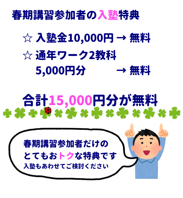 春期講習参加者の入塾特典
・入塾金10,000円無料
・通年ワーク2教科5,000円分無料
合計15,000円が無料
「春期講習参加者だけのとてもおトクな特典です、入塾もあわせてご検討ください」