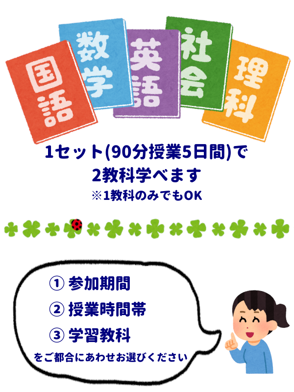 1セット(90分授業5日間)で2教科学べます
※1教科のみでもOK
①参加期間
②授業時間帯
③学習教科
ご都合にあわせお選びください